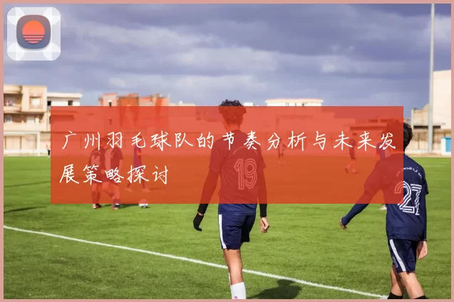 广州羽毛球队的节奏分析与未来发展策略探讨