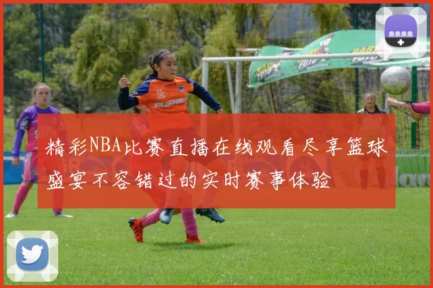精彩NBA比赛直播在线观看尽享篮球盛宴不容错过的实时赛事体验