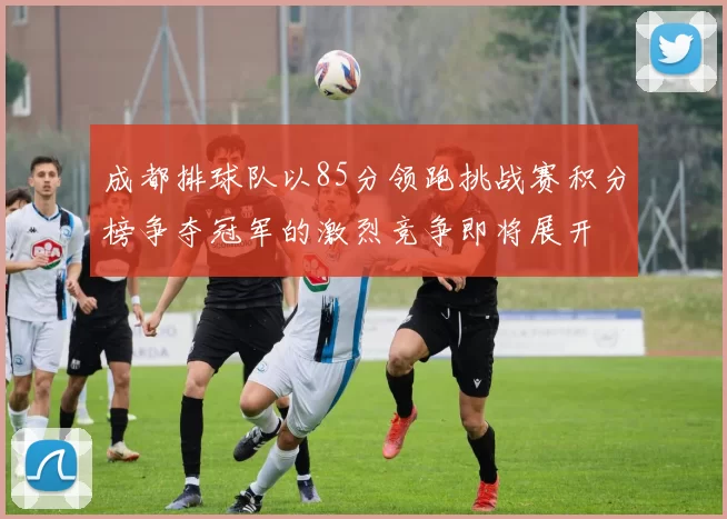 成都排球队以85分领跑挑战赛积分榜争夺冠军的激烈竞争即将展开