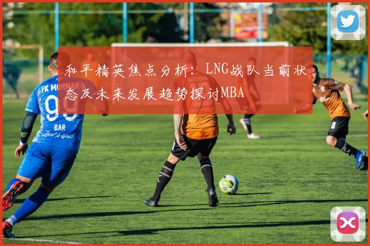 和平精英焦点分析：LNG战队当前状态及未来发展趋势探讨MBA