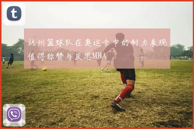 杭州篮球队在奥运会中的耐力表现值得称赞与反思MBA