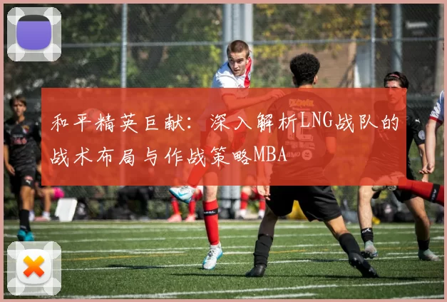 和平精英巨献：深入解析LNG战队的战术布局与作战策略MBA