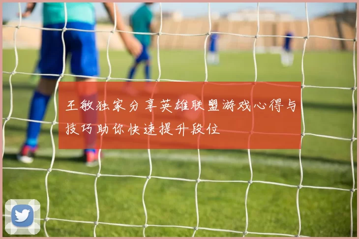 王敏独家分享英雄联盟游戏心得与技巧助你快速提升段位