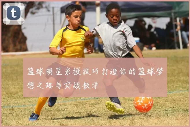 篮球明星亲授技巧打造你的篮球梦想之路与实战教学