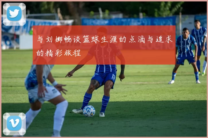 与刘娜畅谈篮球生涯的点滴与追求的精彩旅程