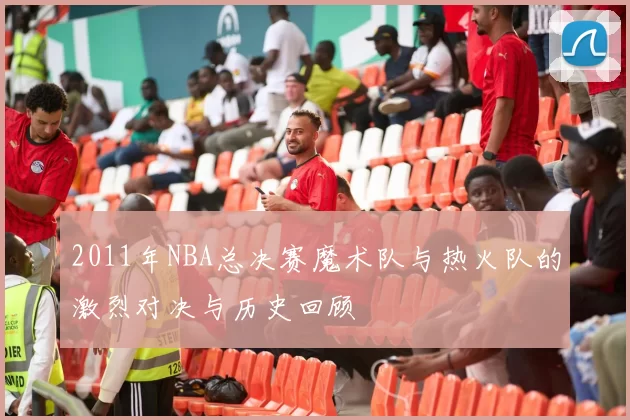 2011年NBA总决赛魔术队与热火队的激烈对决与历史回顾