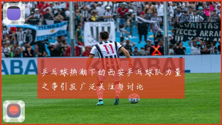 乒乓球热潮下的西安乒乓球队力量之争引发广泛关注与讨论