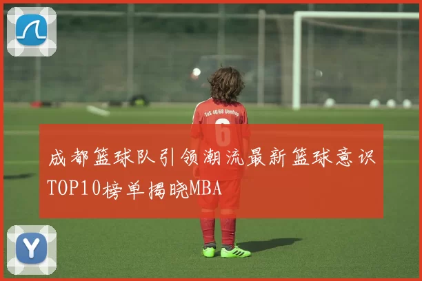 成都篮球队引领潮流最新篮球意识TOP10榜单揭晓MBA